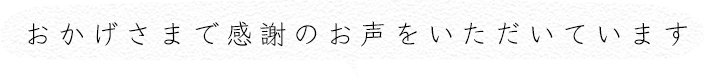 おかげさまで感謝のお声をいただいています